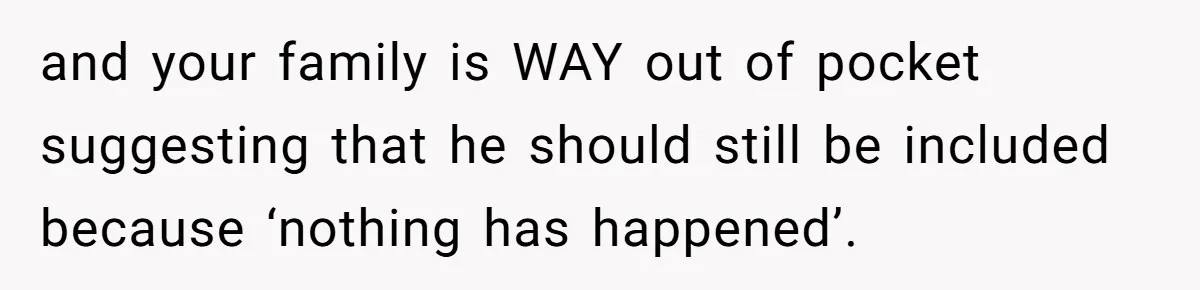 and your family is WAY out of pocket suggesting that he should still be included because ‘nothing has happened’.