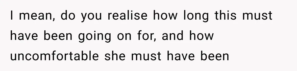 I mean, do you realise how long this must have been going on for, and how uncomfortable she must have been