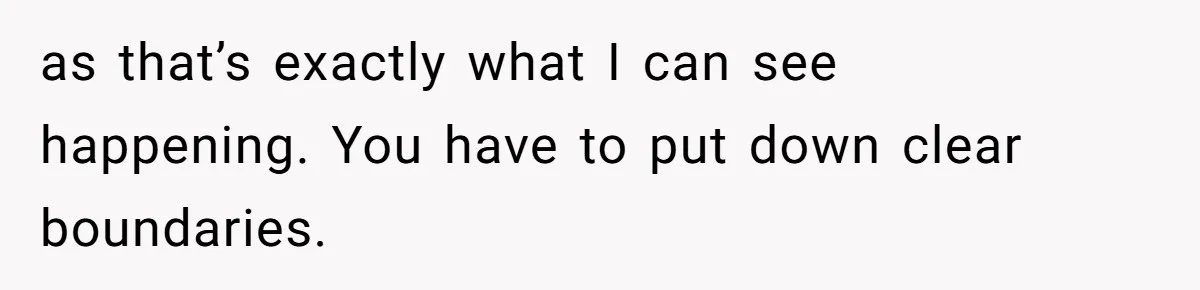 as that’s exactly what I can see happening. You have to put down clear boundaries.