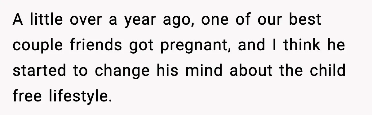 A little over a year ago, one of our best couple friends got pregnant, and I think he started to change his mind about the child free lifestyle.