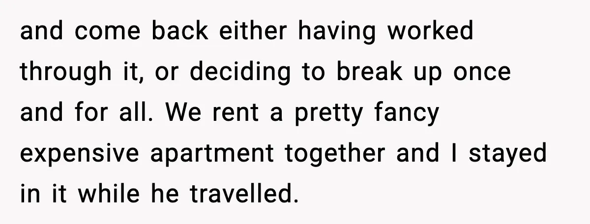 and come back either having worked through it, or deciding to break up once and for all. We rent a pretty fancy expensive apartment together and I stayed in it...