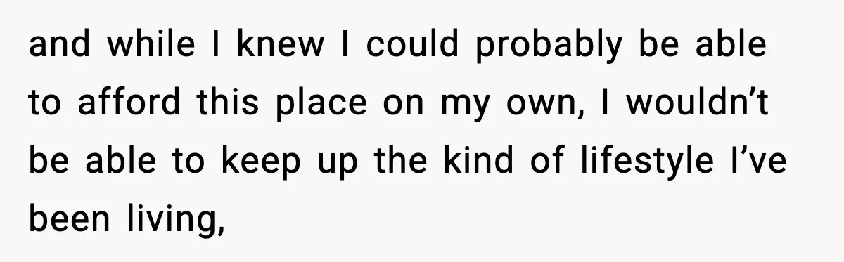 and while I knew I could probably be able to afford this place on my own, I wouldn’t be able to keep up the kind of lifestyle I’ve been living,