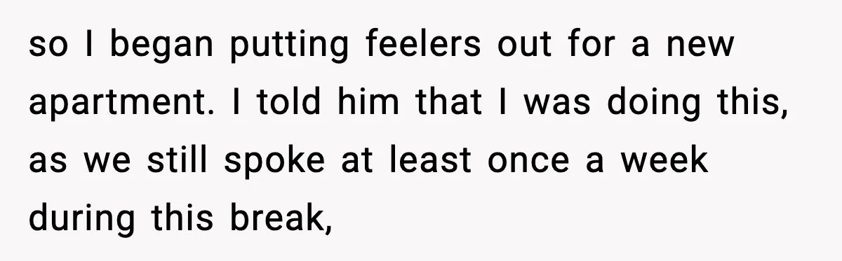 so I began putting feelers out for a new apartment. I told him that I was doing this, as we still spoke at least once a week during this break,
