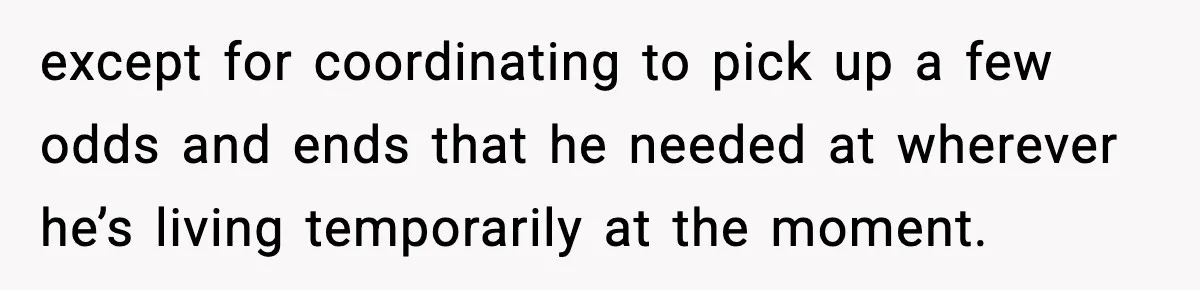 except for coordinating to pick up a few odds and ends that he needed at wherever he’s living temporarily at the moment.
