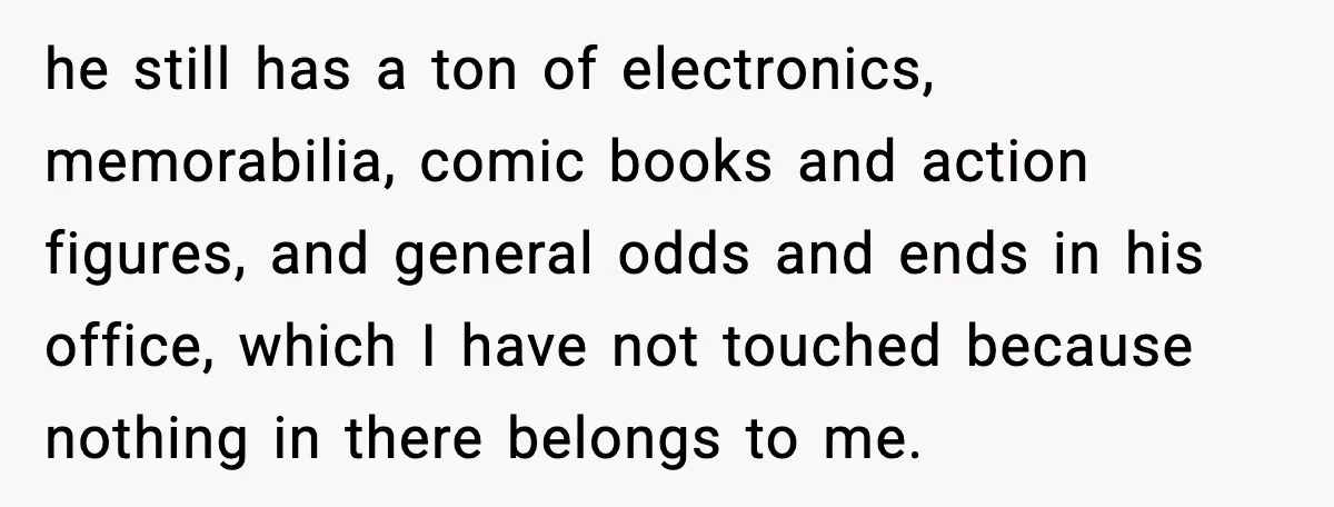 he still has a ton of electronics, memorabilia, comic books and action figures, and general odds and ends in his office, which I have not touched because nothing in there...