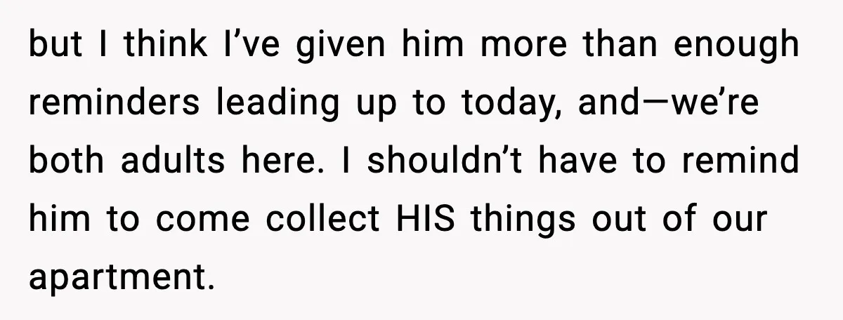 but I think I’ve given him more than enough reminders leading up to today, and—we’re both adults here. I shouldn’t have to remind him to come collect HIS things out...