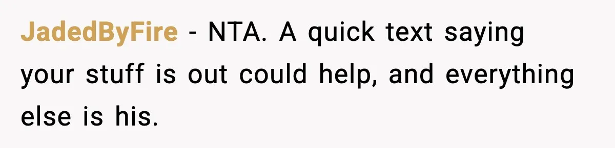 JadedByFire - NTA. A quick text saying your stuff is out could help, and everything else is his.