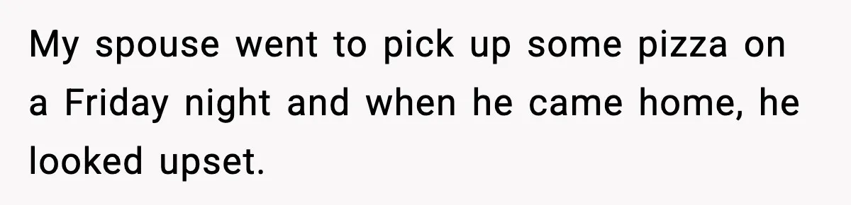 My spouse went to pick up some pizza on a Friday night and when he came home, he looked upset.