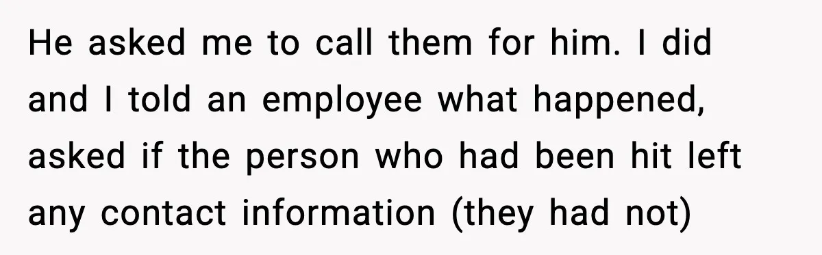 He asked me to call them for him. I did and I told an employee what happened, asked if the person who had been hit left any contact information (they...