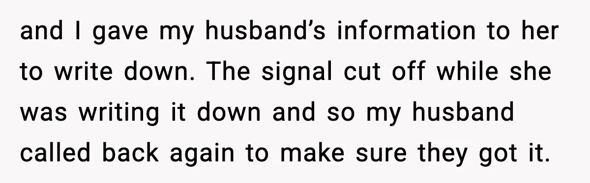 and I gave my husband’s information to her to write down. The signal cut off while she was writing it down and so my husband called back again to make...