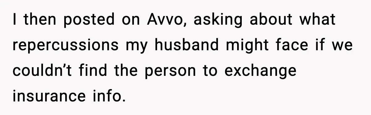 I then posted on Avvo, asking about what repercussions my husband might face if we couldn’t find the person to exchange insurance info.