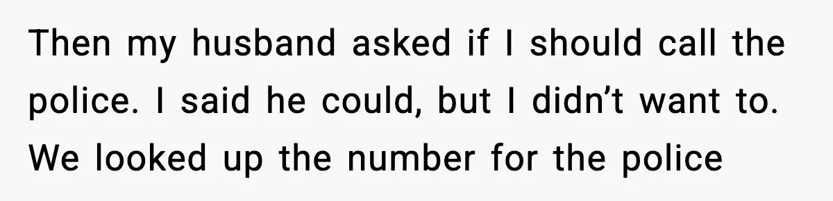 Then my husband asked if I should call the police. I said he could, but I didn’t want to. We looked up the number for the police