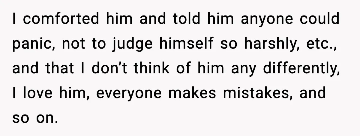I comforted him and told him anyone could panic, not to judge himself so harshly, etc., and that I don’t think of him any differently, I love him, everyone makes...