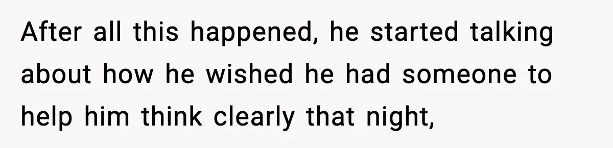 After all this happened, he started talking about how he wished he had someone to help him think clearly that night,