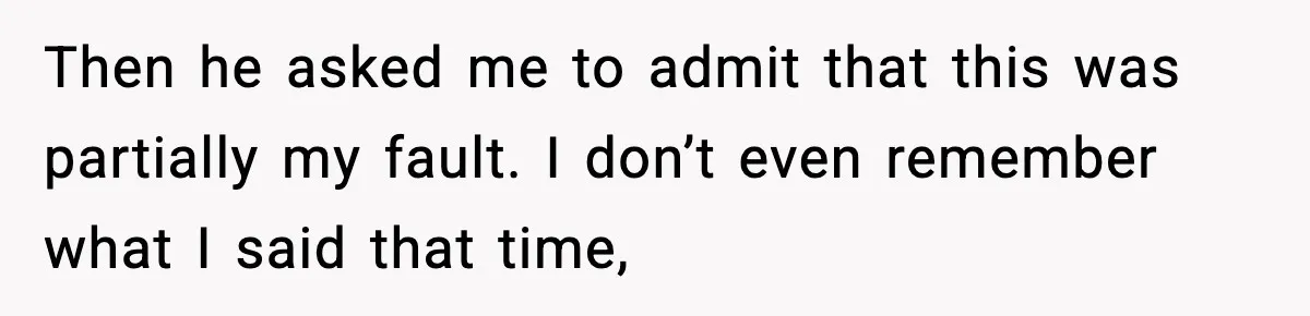 Then he asked me to admit that this was partially my fault. I don’t even remember what I said that time,