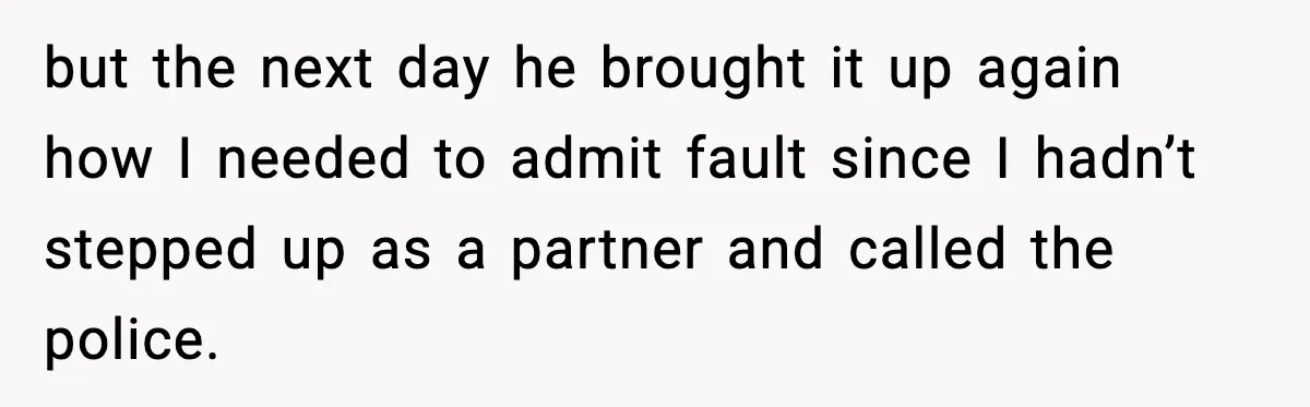 but the next day he brought it up again how I needed to admit fault since I hadn’t stepped up as a partner and called the police.
