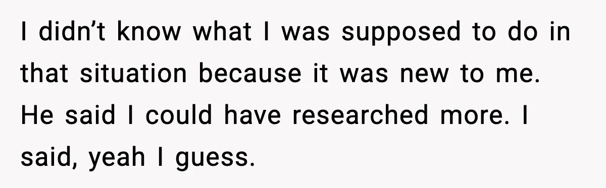 I didn’t know what I was supposed to do in that situation because it was new to me. He said I could have researched more. I said, yeah I guess.