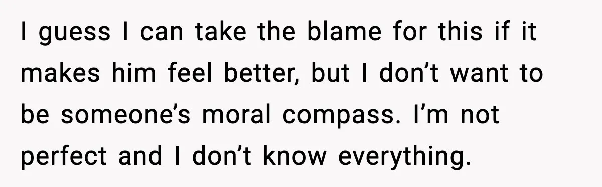 I guess I can take the blame for this if it makes him feel better, but I don’t want to be someone’s moral compass. I’m not perfect and I don’t...