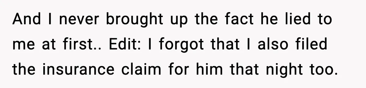 And I never brought up the fact he lied to me at first.. Edit: I forgot that I also filed the insurance claim for him that night too.
