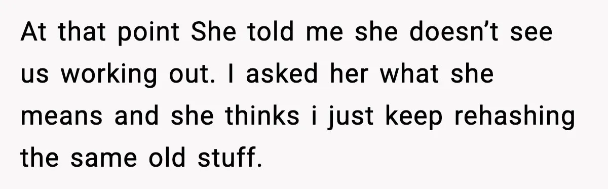 She Said She Couldn’t Be With Him Anymore, So He Left for Good At that point She told me she doesn’t see us working out. I asked her what she means and she thinks i just keep rehashing the same old stuff.