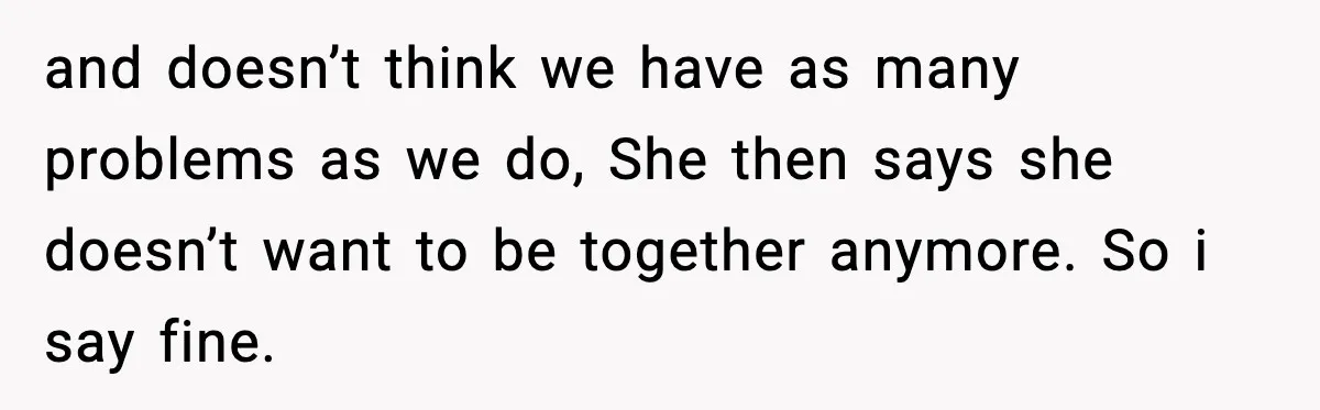 She Said She Couldn’t Be With Him Anymore, So He Left for Good and doesn’t think we have as many problems as we do, She then says she doesn’t want to be together anymore. So i say fine.
