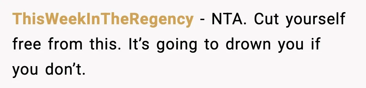 She Said She Couldn’t Be With Him Anymore, So He Left for Good ThisWeekInTheRegency - NTA. Cut yourself free from this. It’s going to drown you if you don’t.
