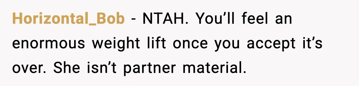 She Said She Couldn’t Be With Him Anymore, So He Left for Good Horizontal_Bob - NTAH. You’ll feel an enormous weight lift once you accept it’s over. She isn’t partner material.