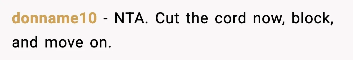 She Said She Couldn’t Be With Him Anymore, So He Left for Good donname10 - NTA. Cut the cord now, block, and move on.