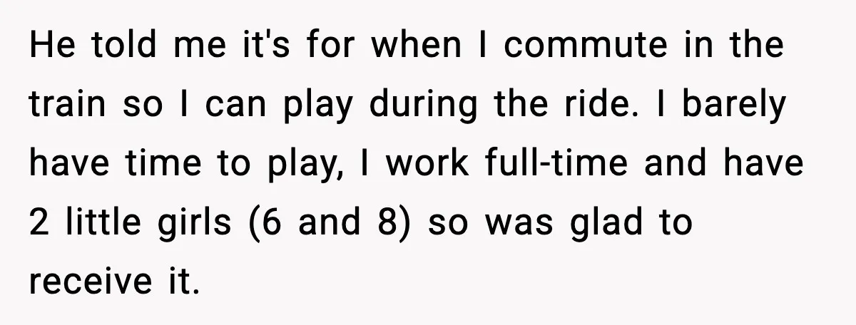 Her Husband Bought Her a Switch, Then Acted Like It Wasn’t Hers He told me it's for when I commute in the train so I can play during the ride. I barely have time to play, I work full-time and have 2...