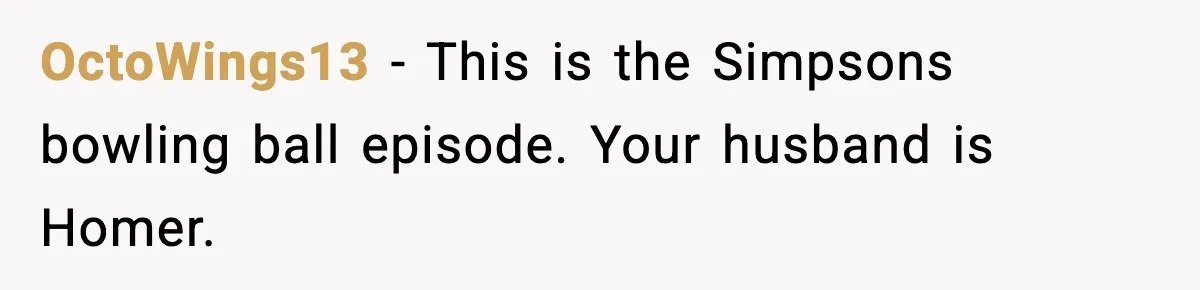 Her Husband Bought Her a Switch, Then Acted Like It Wasn’t Hers OctoWings13 - This is the Simpsons bowling ball episode. Your husband is Homer.