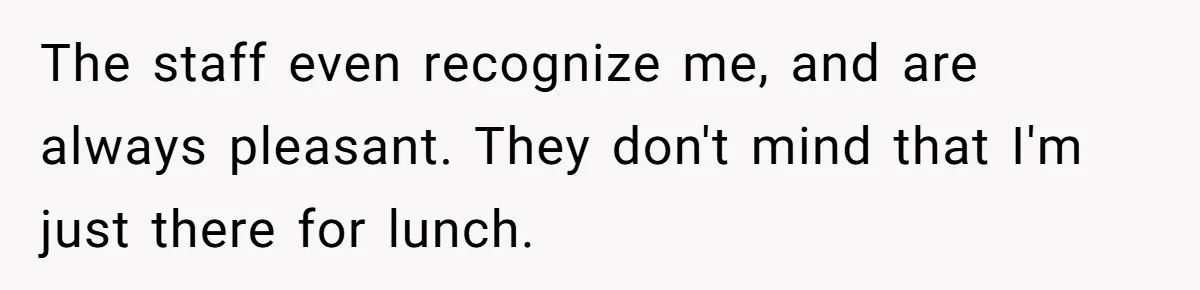 The staff even recognize me, and are always pleasant. They don't mind that I'm just there for lunch.