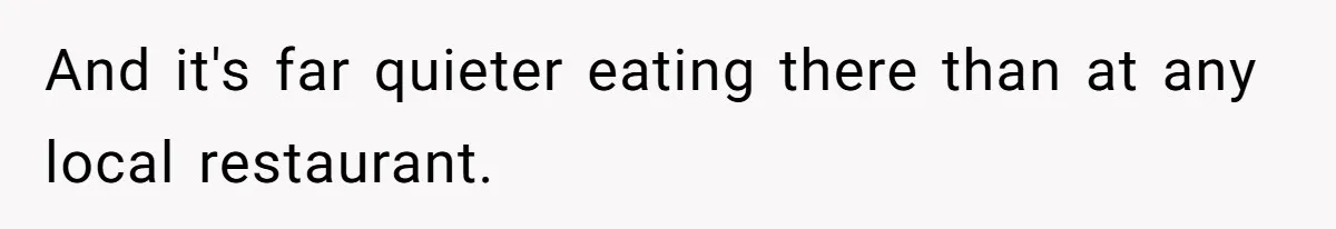 And it's far quieter eating there than at any local restaurant.