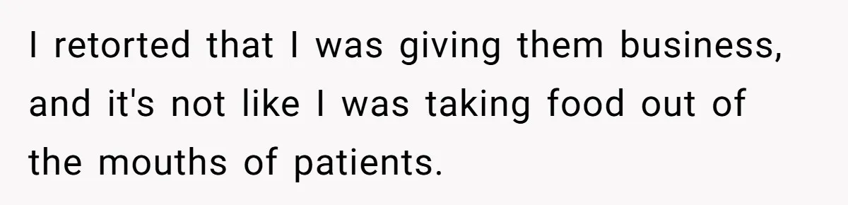 I retorted that I was giving them business, and it's not like I was taking food out of the mouths of patients.