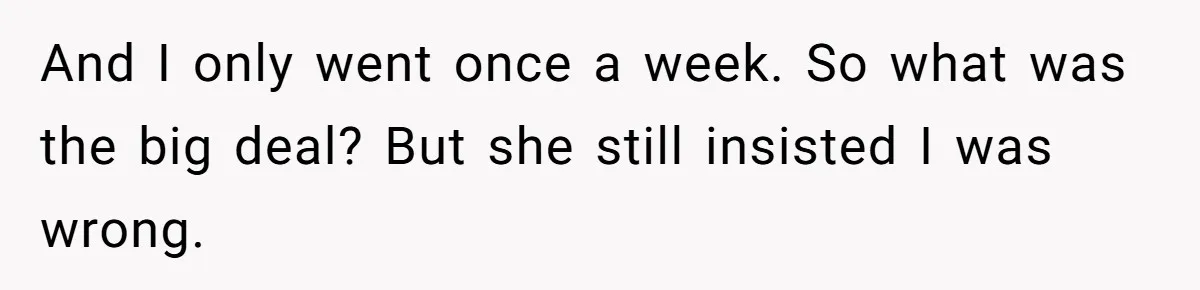 And I only went once a week. So what was the big deal? But she still insisted I was wrong.