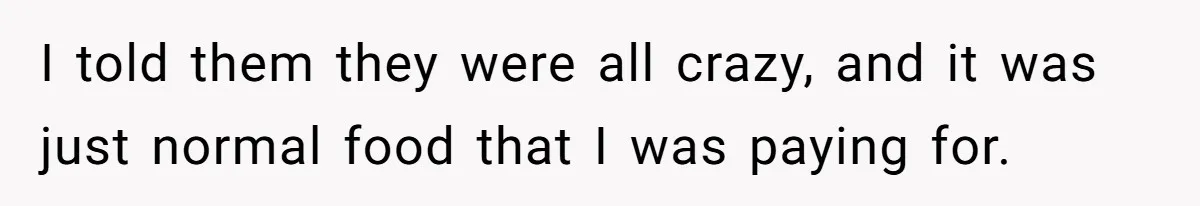 I told them they were all crazy, and it was just normal food that I was paying for.