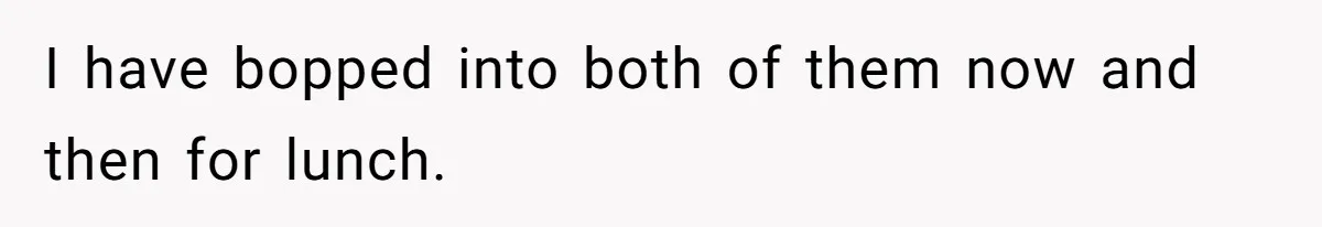 I have bopped into both of them now and then for lunch.