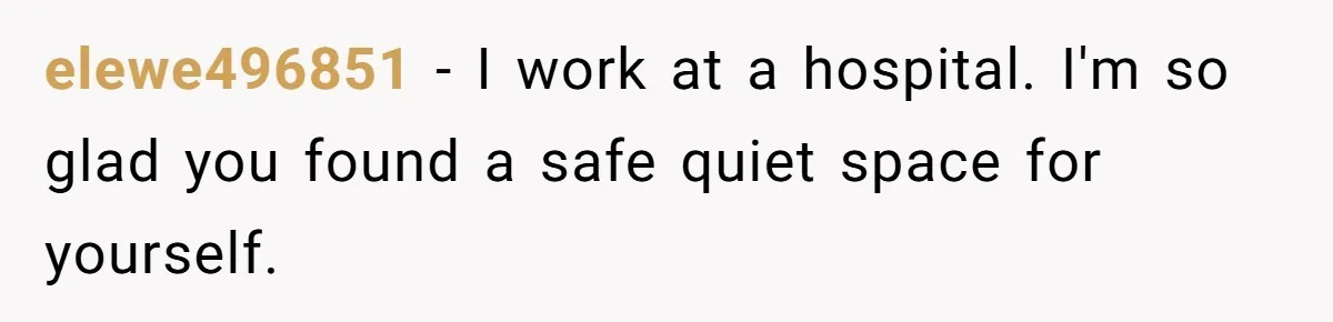 elewe496851 − I work at a hospital. I'm so glad you found a safe quiet space for yourself.