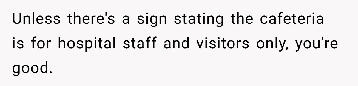Unless there's a sign stating the cafeteria is for hospital staff and visitors only, you're good.