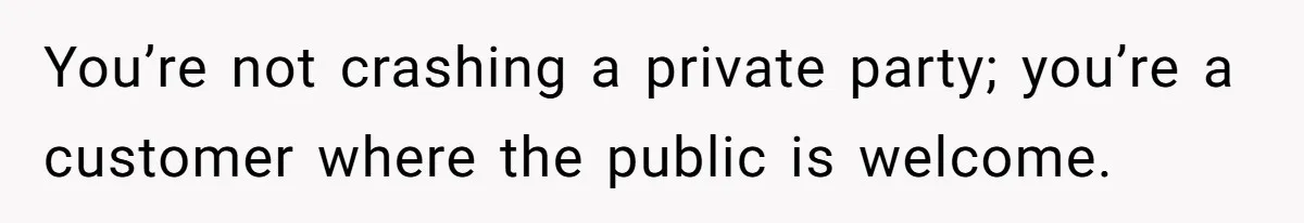 You’re not crashing a private party; you’re a customer where the public is welcome.