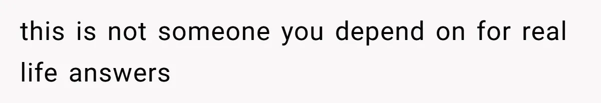 this is not someone you depend on for real life answers