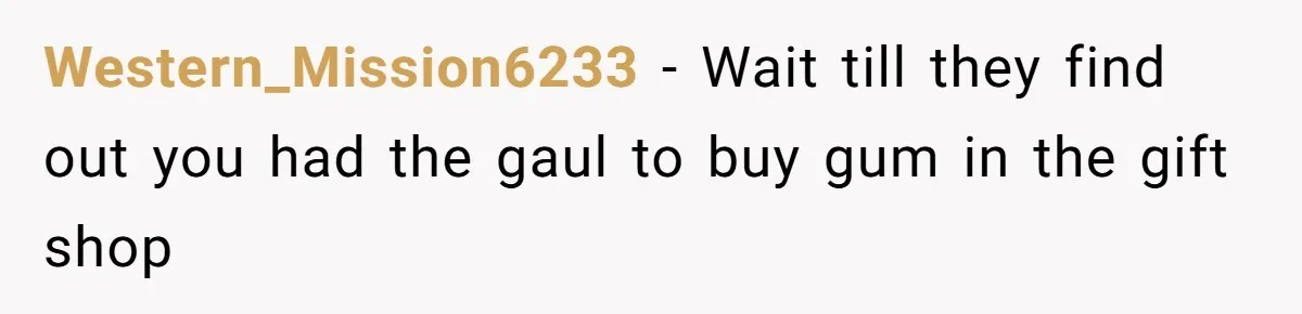Western_Mission6233 − Wait till they find out you had the gaul to buy gum in the gift shop
