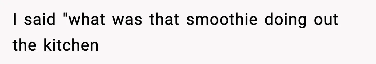 I said "what was that smoothie doing out the kitchen