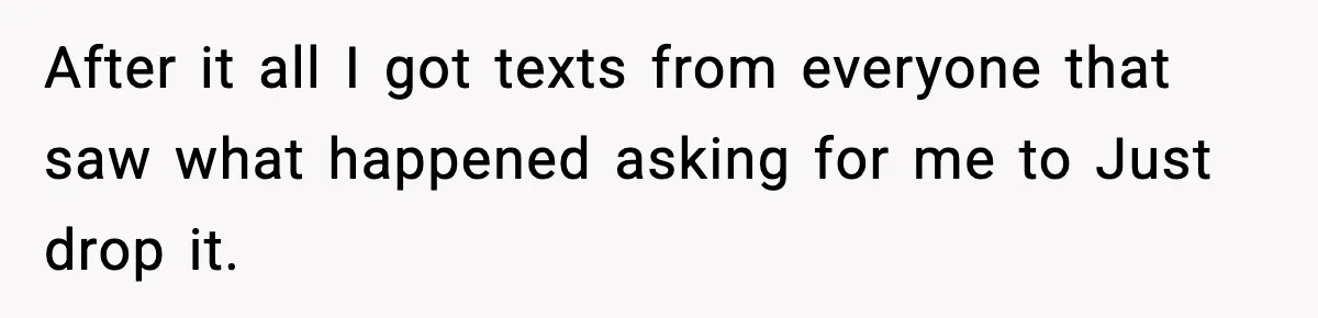 After it all I got texts from everyone that saw what happened asking for me to Just drop it.
