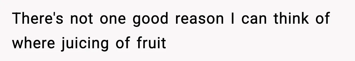 There's not one good reason I can think of where juicing of fruit