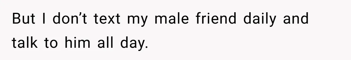 But I don’t text my male friend daily and talk to him all day.