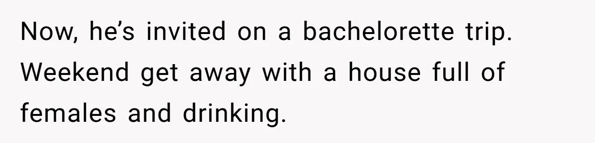 Now, he’s invited on a bachelorette trip. Weekend get away with a house full of females and drinking.