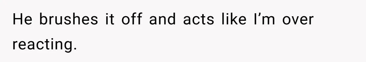 He brushes it off and acts like I’m over reacting.