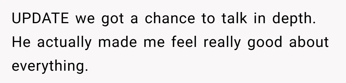 UPDATE we got a chance to talk in depth. He actually made me feel really good about everything.