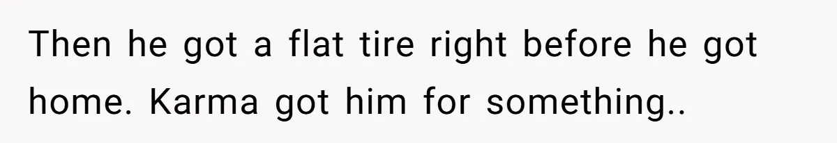 Then he got a flat tire right before he got home. Karma got him for something..