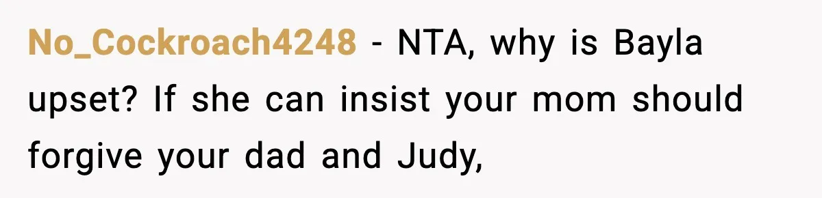Woman Tells Sister She Doesn’t Deserve Their Mom’s Sympathy After Her Fiancé Cheats No_Cockroach4248 − NTA, why is Bayla upset? If she can insist your mom should forgive your dad and Judy,